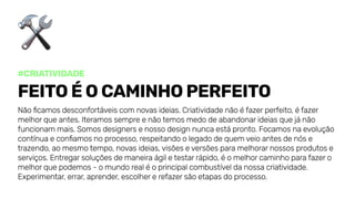 #Criatividade
Feitoéocaminhoperfeito
Nãoficamosdesconfortáveiscomnovasideias.Criatividadenãoéfazerperfeito,éfazer
melhorqueantes.Iteramossempreenãotemosmedodeabandonarideiasquejánão
funcionammais.Somosdesignersenossodesignnuncaestápronto.Focamosnaevolução
contínuaeconfiamosnoprocesso,respeitandoolegadodequemveioantesdenóse
trazendo,aomesmotempo,novasideias,visõeseversõesparamelhorarnossosprodutose
serviços.Entregarsoluçõesdemaneiraágiletestarrápido,éomelhorcaminhoparafazero
melhorquepodemos-omundorealéoprincipalcombustíveldanossacriatividade.
Experimentar,errar,aprender,escolhererefazersãoetapasdoprocesso.
 