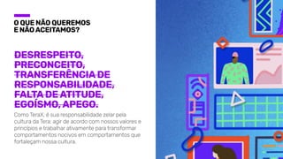 O que não queremos

e não aceitamos?
Desrespeito,
Preconceito,
Transferência de
responsabilidade,
Falta de atitude,
Egoísmo, Apego.
Como TeraX, é sua responsabilidade zelar pela
cultura da Tera: agir de acordo com nossos valores e
princípios e trabalhar ativamente para transformar
comportamentos nocivos em comportamentos que
fortaleçam nossa cultura.
 