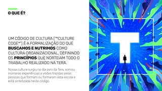 Oqueé?
Um código de cultura (“*culture
code*”) é a formalização do que
buscamosenutrimos como
cultura organizacional, definindo
os princípios que norteiam todo o
trabalho realizado naTera.
Nossa cultura surgiu no dia zero da Tera, somou
inúmeras experiências e visões trazidas pelas
pessoas que formam ou formaram esta escola e
está sintetizada neste código.
 