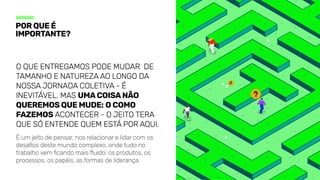 Porqueé 

importante?
O que entregamos pode mudar de
tamanho e naturezaao longo da
nossajornadacoletiva- é
inevitável. Mas umacoisanão
queremosquemude: oCOMO
fazemosacontecer - o jeitoTera
que só entende quem estáporaqui.
É um jeito de pensar, nos relacionare lidarcom os
desafios deste mundo complexo, ondetudo no
trabalhovemficando maisfluido: os produtos, os
processos, os papéis, asformas de liderança.
 