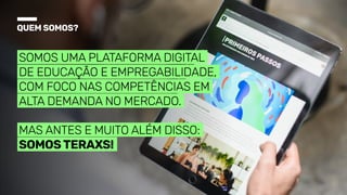 Quemsomos?
Somos uma plataforma digital
de educação e empregabilidade,
com foco nas competências em
alta demanda no mercado.


Mas antes e muito além disso:
somosTeraXs!
 