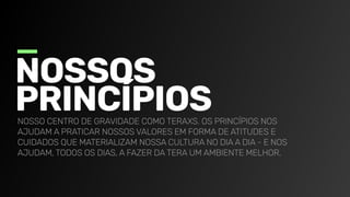 Nossos

princípios
Nosso centro de gravidade como TeraXs. Os princípios nos
ajudam a praticar nossos valores em forma de atitudes e
cuidados que materializam nossa cul
tura no dia a dia - e nos
ajudam, todos os dias, a fazer da Tera um ambiente melhor.
 