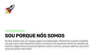 #colaboração
Souporquenóssomos
NaTera,zelamosporumespaçosegurodecolaboração:oferecemossuporteconstante
unsaosoutros,reconhecemosnossossucessosenosapoiamosdiantedosdesafiosdo
caminho.Seguimosembuscadeobjetivosclarosecomuns,porquesabemosquecomo
conjuntosomosmaisfortes.
 
