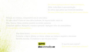 Eu estou aqui para fazer uma revolução.
Aliás, toda ideia é uma revolução.
Eu estou aqui pelas que merecem batalhas.
Eu sou a ideia que vai lutar pelos seus ideais.
Porque, no começo, o impossível era só uma ideia.
Só uma ideia? Como se uma ideia pudesse, de algum modo, estar só.
Não. Nunca. Ideias existem quando envolvem pessoas.
Conectam sonhos. Rompem o modus operandi. Agregam valor às commodities.
Transgridem a linearidade.
Veja desta forma: o melhor formato é desformatar.
Formatar o disco, deletar os vícios, refazer as contas e superar a escassez.
Reconte moedas. Contabilize o que há para contar.
O que há para contar?
Que marca você quer deixar?
 
