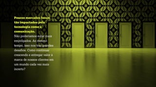 Poucos mercados foram
tão impactados pela
tecnologia como a
comunicação.
Não poderíamos estar mais
empolgados. Ao mesmo
tempo, isso nos traz grandes
desaﬁos. Como continuar
crescendo e entregar valor à
marca de nossos clientes em
um mundo cada vez mais
incerto?
 