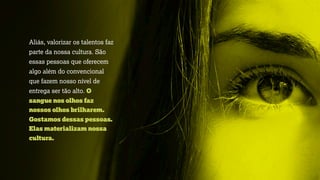 Aliás, valorizar os talentos faz
parte da nossa cultura. São
essas pessoas que oferecem
algo além do convencional
que fazem nosso nível de
entrega ser tão alto. O
sangue nos olhos faz
nossos olhos brilharem.
Gostamos dessas pessoas.
Elas materializam nossa
cultura.
 