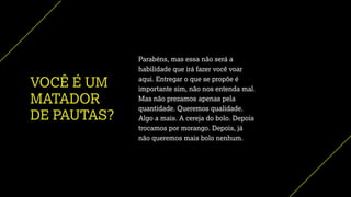 VOCÊ É UM
MATADOR
DE PAUTAS?
Parabéns, mas essa não será a
habilidade que irá fazer você voar
aqui. Entregar o que se propõe é
importante sim, não nos entenda mal.
Mas não prezamos apenas pela
quantidade. Queremos qualidade.
Algo a mais. A cereja do bolo. Depois
trocamos por morango. Depois, já
não queremos mais bolo nenhum.
 