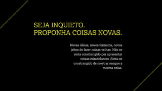 SEJA INQUIETO.
PROPONHA COISAS NOVAS.
Novas ideias, novos formatos, novos
jeitos de fazer coisas velhas. Não se
sinta constrangido por apresentar
coisas mirabolantes. Sinta-se
constrangido de mostrar sempre a
mesma coisa.
 