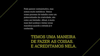 TEMOS UMA MANEIRA
DE FAZER AS COISAS.
E ACREDITAMOS NELA.
Pode parecer contraintuitivo, mas
somos muito metódicos. Vemos
nosso processo de trabalho como um
potencializador da criatividade, não
como um limitador. Aﬁnal, é muito
mais fácil acelerar e tentar novas
manobras quando a estrada já é
conhecida.
 