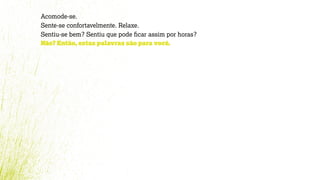 Acomode-se.
Sente-se confortavelmente. Relaxe.
Sentiu-se bem? Sentiu que pode ﬁcar assim por horas?
Não? Então, estas palavras são para você.
 