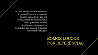 SOMOS LOUCOS
POR REFERÊNCIAS.
Faz parte da nossa cultura o consumo
e compartilhamento de conteúdo.
Estamos antenados no que está
saindo, somos fãs dos clássicos, e
tudo o que estiver no meio.
Acreditamos que conteúdo de
qualidade é uma maneira de pessoas
se descommoditizarem.
 