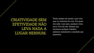 CRIATIVIDADE SEM
EFETIVIDADE NÃO
LEVA NADA A
LUGAR NENHUM.
Tenha sempre em mente o que você
quer no momento de criar. Pra quem
não sabe o que quer, qualquer coisa
serve. Pra nós não. Sempre que
iniciamos qualquer trabalho,
sabemos exatamente o resultado que
queremos.
 