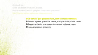Acomode-se.
Sente-se confortavelmente. Relaxe.
Sentiu-se bem? Sentiu que pode ﬁcar assim por horas?
Não? Então, estas palavras são para você.
Falo com os que querem mais, com os inconformados.
Falo com aqueles que criam caso e, não por acaso, viram cases.
Falo com os heróis que constroem causas, coisas e casas.
Depois, mudam de endereço.
 