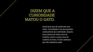 DIZEM QUE A
CURIOSIDADE
MATOU O GATO.
Ainda bem que ele ainda tem seis
vidas. Curiosidade é um dos grandes
combustíveis da criatividade. Quanto
mais saímos da nossa zona de
conforto, maior a nossa zona de
conforto se torna. E mais sabemos
que não sabíamos nada.
 