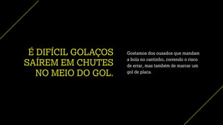 É DIFÍCIL GOLAÇOS
SAÍREM EM CHUTES
NO MEIO DO GOL.
Gostamos dos ousados que mandam
a bola no cantinho, correndo o risco
de errar, mas também de marcar um
gol de placa.
 