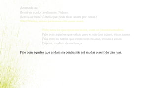 Acomode-se.
Sente-se confortavelmente. Relaxe.
Sentiu-se bem? Sentiu que pode ﬁcar assim por horas?
Não? Então, estas palavras são para você.
Falo com os que querem mais, com os inconformados.
Falo com aqueles que criam caso e, não por acaso, viram cases.
Falo com os heróis que constroem causas, coisas e casas.
Depois, mudam de endereço.
Falo com aqueles que andam na contramão até mudar o sentido das ruas.
 