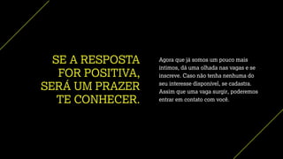 SE A RESPOSTA
FOR POSITIVA,
SERÁ UM PRAZER
TE CONHECER.
Agora que já somos um pouco mais
íntimos, dá uma olhada nas vagas e se
inscreve. Caso não tenha nenhuma do
seu interesse disponível, se cadastra.
Assim que uma vaga surgir, poderemos
entrar em contato com você.
 