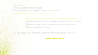 Acomode-se.
Sente-se confortavelmente. Relaxe.
Sentiu-se bem? Sentiu que pode ﬁcar assim por horas?
Não? Então, estas palavras são para você.
Falo com os que querem mais, com os inconformados.
Falo com aqueles que criam caso e, não por acaso, viram cases.
Falo com os heróis que constroem causas, coisas e casas.
Depois, mudam de endereço.
Falo com aqueles que andam na contramão até mudar o sentido das ruas.
Gosto desses caras.
 