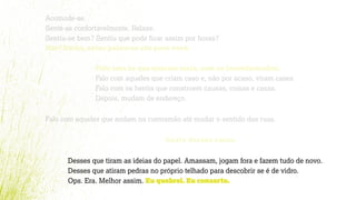 Acomode-se.
Sente-se confortavelmente. Relaxe.
Sentiu-se bem? Sentiu que pode ﬁcar assim por horas?
Não? Então, estas palavras são para você.
Falo com os que querem mais, com os inconformados.
Falo com aqueles que criam caso e, não por acaso, viram cases.
Falo com os heróis que constroem causas, coisas e casas.
Depois, mudam de endereço.
Falo com aqueles que andam na contramão até mudar o sentido das ruas.
Gosto desses caras.
Desses que tiram as ideias do papel. Amassam, jogam fora e fazem tudo de novo.
Desses que atiram pedras no próprio telhado para descobrir se é de vidro.
Ops. Era. Melhor assim. Eu quebrei. Eu conserto.
 