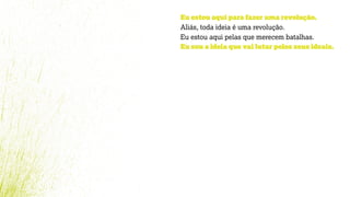 Eu estou aqui para fazer uma revolução.
Aliás, toda ideia é uma revolução.
Eu estou aqui pelas que merecem batalhas.
Eu sou a ideia que vai lutar pelos seus ideais.
 