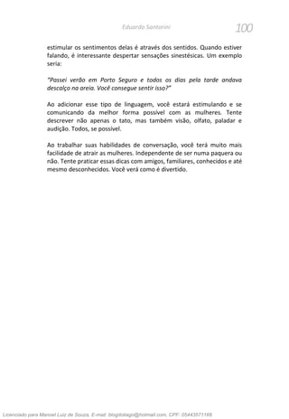 100Eduardo Santorini
estimular os sentimentos delas é através dos sentidos. Quando estiver
falando, é interessante despertar sensações sinestésicas. Um exemplo
seria:
“Passei verão em Porto Seguro e todos os dias pela tarde andava
descalço na areia. Você consegue sentir isso?”
Ao adicionar esse tipo de linguagem, você estará estimulando e se
comunicando da melhor forma possível com as mulheres. Tente
descrever não apenas o tato, mas também visão, olfato, paladar e
audição. Todos, se possível.
Ao trabalhar suas habilidades de conversação, você terá muito mais
facilidade de atrair as mulheres. Independente de ser numa paquera ou
não. Tente praticar essas dicas com amigos, familiares, conhecidos e até
mesmo desconhecidos. Você verá como é divertido.
Licenciado para Manoel Luiz de Souza, E-mail: blogdotiago@hotmail.com, CPF: 05443571168
 