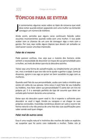 101 Código da Atração
TÓPICOS PARA SE EVITAR
á comentamos algumas vezes sobre os tipos de conversa que você
deve evitar quando estiver papeando com uma mulher ou tentando
conseguir um número de telefone.
Ainda assim, percebo que alguns caras continuam falando sobre
assuntos inconvenientes quando estão com uma mulher. E isso pode
acabar com as chances de um cara de conseguir algo a mais com a
garota. Por isso, aqui estão alguns tópicos que devem ser evitados se
você quiser causar uma boa impressão.
Falar de si mesmo
Pode parecer confuso, mas vejo que a maioria dos homens ainda
sentem a necessidade de descrever os traços de sua personalidade para
a mulher, ao invés de deixar que ela os descubra sozinha.
Talvez seja uma forma de autoafirmação, ou simplesmente um jeito de
ser, mas a verdade é que isso não vai te ajudar a ganhar o jogo. Como já
dissemos, ignore o seu ego se quiser ser bem sucedido no jogo com as
mulheres.
Quando você fala da sua personalidade, acaba com todo o mistério que
existe em volta da sua pessoa. Uma coisa é você falar de seu trabalho
ou hobbies, mas falar sobre sua personalidade? É como dar um tiro no
próprio pé. E é o exemplo perfeito do tipo de assunto que deve ser
evitado pelo homem durante uma conversa.
Deixe que ela descubra quem você é. Ela é esperta o suficiente para
descobrir se você é legal, tímido ou corajoso e vai chegar às suas
próprias conclusões. Investidas românticas devem ser sutis e ocorrer de
forma natural e ela não precisa de uma lista das suas qualificações para
saber aonde você quer chegar.
Falar mal de outros caras
Essa é uma reação natural e instintiva dos machos de todas as espécies
ao suspeitar que há outro cara rodeando a mulher. Todos nós já
J
Licenciado para Manoel Luiz de Souza, E-mail: blogdotiago@hotmail.com, CPF: 05443571168
 