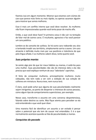 102Eduardo Santorini
fizemos isso em algum momento. Mostrar que estamos com ciúmes do
cara que parece mais forte ou mais rápido, ou apenas sacanear alguém
para mostrar que somos melhores.
Esse é mais um conflito interno que você deve resolver. As mulheres
não ficam impressionadas quando você tenta posar de macho alfa.
Então, o que você deve fazer? A primeira coisa é não cair na tentação
de falar mal de outros caras. É insultante, agressivo e faz você parecer
um cara patético.
Lembre-se do conceito de sutileza. Se há outro cara rodeando seu alvo
e tentando invadir seu território, simplesmente sorria e acene. Um cara
atraente é definido muito mais por sua paciência e tolerância do que
pela língua afiada. E as mulheres sabem disso, tanto quanto você.
Suas próprias manias
Se existe algo pior do que ter maus hábitos ou manias, é exibi-los para
uma mulher. Suas peculiaridades não são do interesse dela e ela não
precisa que você explique nenhum de seus “adoráveis” caprichos.
O feito de conquistar mulheres, principalmente mulheres muito
cobiçadas, não tem nada a ver com a exibição de sua coleção de
colheres em miniatura. Nunca teve, nem nunca terá.
É claro, você pode achar que alguma de suas peculiaridades realmente
sejam intrigantes, ao ponto de despertar o interesse de outras pessoas,
como algum tipo de comportamento supersticioso, por exemplo.
Nesse caso, transforme o assunto em uma conversa despretensiosa,
falando sobre destino ou sorte. Mas fique atento para perceber se ela
está entendendo o que você quer dizer.
Uma maneira fácil de identificar um assunto a ser evitado é pensar
sobre o potencial que ele tem de causar mal entendidos. E é o que
normalmente acontece quando se fala de peculiaridades e manias.
Conquistas do passado
Licenciado para Manoel Luiz de Souza, E-mail: blogdotiago@hotmail.com, CPF: 05443571168
 