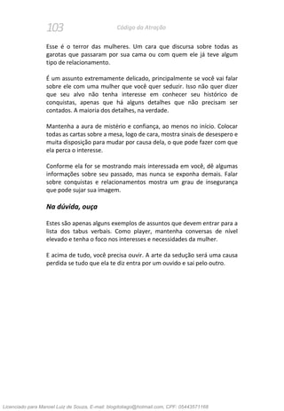 103 Código da Atração
Esse é o terror das mulheres. Um cara que discursa sobre todas as
garotas que passaram por sua cama ou com quem ele já teve algum
tipo de relacionamento.
É um assunto extremamente delicado, principalmente se você vai falar
sobre ele com uma mulher que você quer seduzir. Isso não quer dizer
que seu alvo não tenha interesse em conhecer seu histórico de
conquistas, apenas que há alguns detalhes que não precisam ser
contados. A maioria dos detalhes, na verdade.
Mantenha a aura de mistério e confiança, ao menos no início. Colocar
todas as cartas sobre a mesa, logo de cara, mostra sinais de desespero e
muita disposição para mudar por causa dela, o que pode fazer com que
ela perca o interesse.
Conforme ela for se mostrando mais interessada em você, dê algumas
informações sobre seu passado, mas nunca se exponha demais. Falar
sobre conquistas e relacionamentos mostra um grau de insegurança
que pode sujar sua imagem.
Na dúvida, ouça
Estes são apenas alguns exemplos de assuntos que devem entrar para a
lista dos tabus verbais. Como player, mantenha conversas de nível
elevado e tenha o foco nos interesses e necessidades da mulher.
E acima de tudo, você precisa ouvir. A arte da sedução será uma causa
perdida se tudo que ela te diz entra por um ouvido e sai pelo outro.
Licenciado para Manoel Luiz de Souza, E-mail: blogdotiago@hotmail.com, CPF: 05443571168
 