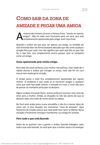 104Eduardo Santorini
COMO SAIR DA ZONA DE
AMIZADE E PEGAR UMA AMIGA
maioria dos homens já ouviu a famosa frase, “vamos ser apenas
amigos”. Não há nada mais frustrante para um cara, que está
completamente apaixonado pela amiga, ouvir essa frase.
Quando a mulher diz que quer ser apenas sua amiga, na verdade ela
está tentando dizer de forma bastante educada que não sente qualquer
atração física por você. Isso não significa que você seja feio ou que não
faz o tipo tela. Isso simplesmente ocorre porque você se comporta
como um amigo.
Estou apaixonado pela minha amiga..
Num belo dia você conheceu uma mulher maravilhosa. Com medo de ir
rápido demais e acabar por estragar as coisas, você não foi um cara
sexual nem soube gerar atração.
O tempo passa e você fica completamente apaixonado por aquela
mulher. O problema é que vocês já se tornaram amigos e qualquer
coisa que você faça pode colocar a amizade em risco. E você não para
de pensar no momento certo para se declarar.
Alguns acabam enviando flores, outros preferem escrever uma carta de
amor para a mulher. Ambas as situações só não são piores do que se
declarar após uma noite de muito álcool na cabeça.
No final você acaba preso numa armadilha e não faz a menor ideia de
como sair. A essa situação nós chamamos “zona de amizade”. Aqui
falaremos de simples passos que você pode fazer para se libertar dessa
situação e finalmente conseguir transformar sua amiga em amante.
Pare tudo o que está fazendo
Antes de se queimar com a garota e acabar fazendo bobagem, pare
tudo o que está fazendo. Se você quer que a mulher passe a te enxergar
A
Licenciado para Manoel Luiz de Souza, E-mail: blogdotiago@hotmail.com, CPF: 05443571168
 