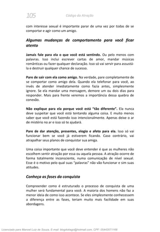 105 Código da Atração
com interesse sexual é importante parar de uma vez por todas de se
comportar e agir como um amigo.
Algumas mudanças de comportamento para você ficar
atento
Jamais fale para ela o que você está sentindo. Ou pelo menos com
palavras. Isso inclui escrever cartas de amor, mandar músicas
românticas ou fazer qualquer declaração. Isso só vai servir para assustá-
la e destruir qualquer chance de sucesso.
Pare de sair com ela como amigo. Na verdade, pare completamente de
se comportar como amigo dela. Quando ela telefonar para você, ao
invés de atender imediatamente como fazia antes, simplesmente
ignore. Se ela mandar uma mensagem, demore um ou dois dias para
responder. Mais para frente veremos a importância dessa quebra de
conexão.
Não explique para ela porque você está “tão diferente”. Ela nunca
deve suspeitar que você está tentando alguma coisa. E muito menos
saber que você está fazendo isso intencionalmente. Apenas deixe o ar
de mistério no ar e isso só te ajudará.
Pare de dar atenção, presentes, elogio e afeto para ela. Isso só vai
funcionar bem se você já estiverem ficando. Caso contrário, vai
atrapalhar seus planos de conquistar sua amiga.
Uma coisa importante que você deve entender é que as mulheres não
escolhem sentir atração por essa ou aquela pessoa. A atração ocorre de
forma totalmente inconsciente, numa comunicação de nível sexual.
Esse é o motivo pelo qual suas “palavras” não vão funcionar e sim suas
atitudes.
Conheça as fases da conquista
Compreender como é estruturado o processo de conquista de uma
mulher será fundamental para você. A maioria dos homens não faz a
menor ideia de como isso acontece. Se eles simplesmente conhecessem
a diferença entre as fases, teriam muito mais facilidade em suas
abordagens.
Licenciado para Manoel Luiz de Souza, E-mail: blogdotiago@hotmail.com, CPF: 05443571168
 