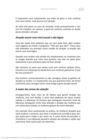 106Eduardo Santorini
É importante você compreender que antes de gerar e criar conforto
com uma mulher, você precisa criar atração.
Se você está preso na zona de amizade, muito provavelmente o seu
erro foi trabalhar em excesso a parte do conforto, pulando ou dando
pouca atenção à atração.
Atração ocorre num nível sexual e não lógico
Uma das coisas mais patéticas que um cara pode fazer após receber
uma negativa da mulher é perguntar: “Mas por que não?”. Esses caras
não entendem um princípio muito simples da atração. A atração não
ocorre num nível lógico.
Quando uma mulher está atraída ela simplesmente vai comentar com
as amigas dizendo que rolou uma química, mas não vai saber dizer
exatamente o que aconteceu para ela ficar atraída.
São inúmeras as vezes que vemos caras sem nenhum atributo físico,
financeiro ou intelectual se dando bem com mulheres gatíssimas. O que
faz isso acontecer?
Esse homem, conscientemente ou não, conseguiu ativar os gatilhos de
atração na mulher. E é exatamente isso que queremos fazer, de forma
consciente, para conseguir atrair nossa amiga e gerar atração sexual.
A maior das armas da sedução
Conseguiríamos listar mais de 30 fatores que geram atração nas
mulheres, mas sem dúvida, a arma mais poderosa do nosso arsenal
sedutor é a liderança. Os homens que conseguem transmitir sinais de
liderança conseguem muito mais atenção e atração das mulheres por
um motivo bem simples: as mulheres gostam de serem lideradas.
Um exemplo disso acontecendo na prática. As mulheres desejam que
você conduza a conversa, que tome a iniciativa de convidá-la para sair,
que parta para o beijo e por assim vai. E outra forma de perceber e
intensificar a sua liderança pessoal é através das atitudes e ações que
você toma. Pare e pense por um momento.
Licenciado para Manoel Luiz de Souza, E-mail: blogdotiago@hotmail.com, CPF: 05443571168
 