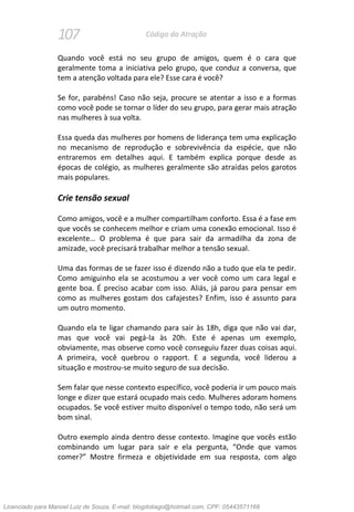 107 Código da Atração
Quando você está no seu grupo de amigos, quem é o cara que
geralmente toma a iniciativa pelo grupo, que conduz a conversa, que
tem a atenção voltada para ele? Esse cara é você?
Se for, parabéns! Caso não seja, procure se atentar a isso e a formas
como você pode se tornar o líder do seu grupo, para gerar mais atração
nas mulheres à sua volta.
Essa queda das mulheres por homens de liderança tem uma explicação
no mecanismo de reprodução e sobrevivência da espécie, que não
entraremos em detalhes aqui. E também explica porque desde as
épocas de colégio, as mulheres geralmente são atraídas pelos garotos
mais populares.
Crie tensão sexual
Como amigos, você e a mulher compartilham conforto. Essa é a fase em
que vocês se conhecem melhor e criam uma conexão emocional. Isso é
excelente… O problema é que para sair da armadilha da zona de
amizade, você precisará trabalhar melhor a tensão sexual.
Uma das formas de se fazer isso é dizendo não a tudo que ela te pedir.
Como amiguinho ela se acostumou a ver você como um cara legal e
gente boa. É preciso acabar com isso. Aliás, já parou para pensar em
como as mulheres gostam dos cafajestes? Enfim, isso é assunto para
um outro momento.
Quando ela te ligar chamando para sair às 18h, diga que não vai dar,
mas que você vai pegá-la às 20h. Este é apenas um exemplo,
obviamente, mas observe como você conseguiu fazer duas coisas aqui.
A primeira, você quebrou o rapport. E a segunda, você liderou a
situação e mostrou-se muito seguro de sua decisão.
Sem falar que nesse contexto específico, você poderia ir um pouco mais
longe e dizer que estará ocupado mais cedo. Mulheres adoram homens
ocupados. Se você estiver muito disponível o tempo todo, não será um
bom sinal.
Outro exemplo ainda dentro desse contexto. Imagine que vocês estão
combinando um lugar para sair e ela pergunta, “Onde que vamos
comer?” Mostre firmeza e objetividade em sua resposta, com algo
Licenciado para Manoel Luiz de Souza, E-mail: blogdotiago@hotmail.com, CPF: 05443571168
 