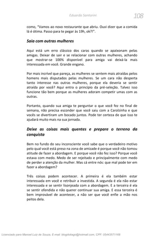 108Eduardo Santorini
como, “Vamos ao novo restaurante que abriu. Ouvi dizer que a comida
lá é ótima. Passo para te pegar às 19h, ok?!”.
Saia com outras mulheres
Aqui está um erro clássico dos caras quando se apaixonam pelas
amigas. Deixar de sair e se relacionar com outras mulheres, achando
que mostrar-se 100% disponível para amiga vai deixá-la mais
interessada em você. Grande engano.
Por mais incrível que pareça, as mulheres se sentem mais atraídas pelos
homens mais disputados pelas mulheres. Se um cara não desperta
tanto interesse nas outras mulheres, porque ela deveria se sentir
atraída por você? Aqui entra o princípio da pré-seleção. Talvez isso
funcione tão bem porque as mulheres adoram competir umas com as
outras.
Portanto, quando sua amiga te perguntar o que você fez no final de
semana, não precisa esconder que você saiu com a Carolzinha e que
vocês se divertiram um bocado juntos. Pode ter certeza de que isso te
ajudará muito mais na sua jornada.
Deixe as coisas mais quentes e prepare o terreno da
conquista
Bem no fundo do seu inconsciente você sabe que o verdadeiro motivo
pelo qual você está preso na zona de amizade é porque você não tomou
atitude de fazer a abordagem. E porque você não fez isso? Porque você
estava com medo. Medo de ser rejeitado e principalmente com medo
de perder a atenção da mulher. Mas cá entre nós: que mal pode ter em
fazer a abordagem?
Três coisas podem acontecer. A primeira é ela também estar
interessada em você e retribuir a investida. A segunda é ela não estar
interessada e se sentir lisonjeada com a abordagem. E a terceira é ela
se sentir ofendida e não querer continuar sua amiga. E essa terceira é
bem improvável de acontecer, a não ser que você enfie a mão nos
peitos dela.
Licenciado para Manoel Luiz de Souza, E-mail: blogdotiago@hotmail.com, CPF: 05443571168
 