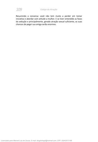 109 Código da Atração
Resumindo a conversa: você não tem muito a perder em tomar
iniciativa e abordar com atitude a mulher. E se tiver entendido as fases
da sedução e principalmente, gerado atração sexual suficiente, as suas
chances de pegar sua amiga serão enormes.
Licenciado para Manoel Luiz de Souza, E-mail: blogdotiago@hotmail.com, CPF: 05443571168
 