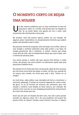 110Eduardo Santorini
O MOMENTO CERTO DE BEIJAR
UMA MULHER
m dos maiores problemas que os caras encontram na hora da
conquista é saber se a mulher está pronta para ser beijada ou
não. Se ao tentar beijar uma garota ela vira o rosto, você
certamente não está fazendo a coisa certa.
No entanto, você não precisa apenas confiar em sua intuição. Há
algumas pistas involuntárias no comportamento feminino que podem
ajudar você descobrir qual é a dela.
No processo normal de conquista, antes de beijar uma mulher, deve-se
criar atração e conforto suficientes antes dela aceitar o seu beijo. Só
atração geralmente não é suficiente. A mulher, mesmo que esteja
muito afim de você, não irá simplesmente deixar que você a beije, sem
o mínimo de conversa antes.
Isso ocorre porque a mulher não quer parecer fácil demais. E estão
certas, até porque nós como homens só valorizamos aquilo pelo qual
precisamos trabalhar duro.
No entanto há um limite para ficar conversando. Nada de ficar de prosa
por três horas numa festa sem beijar a mulher. Se fizer isso, quando for
um pouco mais ousado, ela virará para você e dirá, “vamos ser só
amigos”.
Ao invés disso, saiba calibrar suas interações de forma a reconhecer o
momento adequado. O tempo de conversa depende de muitas coisas.
No geral, 15 ou 20 minutos de conversa são suficientes para criar
atração e conforto numa balada ou festa noturna, por exemplo. No
entanto se for num bar ou num shopping provavelmente você precisará
de muito mais tempo que isso.
Sinais que ela quer ser beijada são bem sutis, mas vale a pena prestar
atenção em algumas coisas. Ela ri de suas piadinhas sem graça? Ela
passou brilho ou batom? Contato visual intenso? Arrumou o cabelo?
U
Licenciado para Manoel Luiz de Souza, E-mail: blogdotiago@hotmail.com, CPF: 05443571168
 