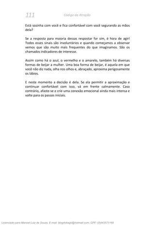 111 Código da Atração
Está sozinha com você e fica confortável com você segurando as mãos
dela?
Se a resposta para maioria dessas respostar for sim, é hora de agir!
Todos esses sinais são involuntários e quando começamos a observar
vemos que são muito mais frequentes do que imaginamos. São os
chamados indicadores de interesse.
Assim como há o azul, o vermelho e o amarelo, também há diversas
formas de beijar a mulher. Uma boa forma de beijar, é aquela em que
você não diz nada, olha nos olhos e, abraçado, aproxima perigosamente
os lábios.
E neste momento a decisão é dela. Se ela permitir a aproximação e
continuar confortável com isso, vá em frente calmamente. Caso
contrário, afaste-se e crie uma conexão emocional ainda mais intensa e
volte para os passos iniciais.
Licenciado para Manoel Luiz de Souza, E-mail: blogdotiago@hotmail.com, CPF: 05443571168
 