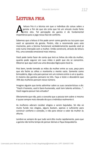 112Eduardo Santorini
LEITURA FRIA
leitura fria é a técnica em que o indivíduo diz coisas sobre a
garota a fim de que ela sinta que há um vínculo muito forte
entre eles. Tal percepção da garota é de fundamental
importância para o jogo nessa fase de conforto.
Sabemos que a leitura à frio pode servir como gancho ou isca para que
você se aproxime da garota. Porém, não a recomendo para este
momento, pois a técnica funcionará verdadeiramente quando você já
está numa interação com a mulher. Então construirá, através da leitura
fria, uma conexão emocional mais intensa.
Você pode tanto fazer de conta que lerá as linhas da mão da mulher,
quanto pode segurar em suas mãos e pedir que ela se concentre.
Observe que aqui você usa uma desculpa lógica para tocá-la.
Pois bem, tendo tomado as mãos da mulher entre as suas, peça para
que ela feche os olhos e mantenha a mente vazia. Somente como
brincadeira, diga a ela para pensar em um número entre o um e quatro.
A maioria das garotas pensará no três. Faça o teste e descobrirá que
70% das mulheres pensam nesse número.
Imagine alguém que tenta adivinhar sobre as suas características e diz:
“Você é honesto, você é bem-humorado, você tem talento artístico...”.
Você negaria possuir tais virtudes?
Obviamente que não, pois o conceito que a pessoa tem sobre si mesma
é quase sempre mais elevado do que o indivíduo realmente é.
As mulheres adoram receber elogios e serem bajuladas. Só não vá
muito fundo nos elogios, alguns bastam, apenas o suficiente para
construir conforto e conexão, e não para elevar o valor da mulher às
alturas.
Lembre-se sempre de que tudo será dito muito rapidamente, para que
a garota não tenha tempo de pensar demais e fique boquiaberta.
A
Licenciado para Manoel Luiz de Souza, E-mail: blogdotiago@hotmail.com, CPF: 05443571168
 