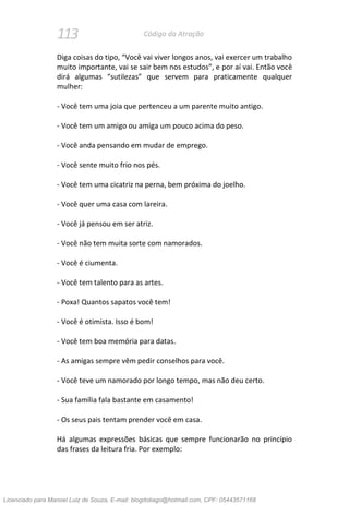 113 Código da Atração
Diga coisas do tipo, “Você vai viver longos anos, vai exercer um trabalho
muito importante, vai se sair bem nos estudos”, e por aí vai. Então você
dirá algumas “sutilezas” que servem para praticamente qualquer
mulher:
- Você tem uma joia que pertenceu a um parente muito antigo.
- Você tem um amigo ou amiga um pouco acima do peso.
- Você anda pensando em mudar de emprego.
- Você sente muito frio nos pés.
- Você tem uma cicatriz na perna, bem próxima do joelho.
- Você quer uma casa com lareira.
- Você já pensou em ser atriz.
- Você não tem muita sorte com namorados.
- Você é ciumenta.
- Você tem talento para as artes.
- Poxa! Quantos sapatos você tem!
- Você é otimista. Isso é bom!
- Você tem boa memória para datas.
- As amigas sempre vêm pedir conselhos para você.
- Você teve um namorado por longo tempo, mas não deu certo.
- Sua família fala bastante em casamento!
- Os seus pais tentam prender você em casa.
Há algumas expressões básicas que sempre funcionarão no princípio
das frases da leitura fria. Por exemplo:
Licenciado para Manoel Luiz de Souza, E-mail: blogdotiago@hotmail.com, CPF: 05443571168
 