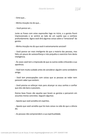 114Eduardo Santorini
- Sinto que...
- Minha intuição me diz que...
- Você parece ser...
Junte as frases com estas expressões logo no início, e a garota ficará
impressionada e se sentirá ao lado de um sujeito que a conhece
profundamente. Agora você dirá algumas coisas sobre o “emocional” da
garota:
- Minha intuição me diz que você é extremamente sensível!
- Você parece ser mais inteligente do que a maioria das pessoas, mas
falta um pouco de autoconfiança e isto prejudica o exercício livre desta
inteligência.
- Às vezes você tem a impressão de que os outros estão criticando a sua
aparência.
- Você tem muito cuidado antes de considerar alguém como verdadeiro
amigo.
- Você tem preocupações com coisas que as pessoas ao redor nem
parecem saber que existem.
- Você precisa se esforçar mais para alcançar os seus sonhos e confiar
que eles são bons e possíveis.
Outras boas frases são aquelas que levam as garotas a pensarem em
assuntos menos concretos. Seguem algumas:
- Aposto que você acredita em espíritos.
- Aposto que você acredita que há mais coisas na vida do que a ciência
diz.
- As pessoas não compreendem a sua espiritualidade.
Licenciado para Manoel Luiz de Souza, E-mail: blogdotiago@hotmail.com, CPF: 05443571168
 