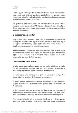 119 Código da Atração
É como jogar uma Copa do Mundo sem treinar antes. Pessoalmente
recomendo uma noite de quarta ou quinta-feira, em que as pessoas
geralmente não têm nada planejado. Isso funciona bem para mim e
deverá funcionar para você também.
“Eu gostaria que fôssemos tomar um café no Café Ideal. O que acha de
irmos na quarta ou na quinta?” Note que estou sendo específico. Estou
dando para essa mulher alguns segundos para pensar a respeito e não a
tomando de surpresa.
O que fazer se ela hesita?
Perguntando dessa maneira, você tem praticamente a garantia de
conseguir o encontro. Mas algumas vezes, mesmo quando você seguiu
as regras corretamente, você pode encontrar uma mulher que
simplesmente se recusa a se encontrar com você.
Não se sinta mal a respeito de uma situação como essa. Acontece com
muitos homens, mesmo para alguns dos melhores players. Faz parte do
jogo e se você souber a hora de retirar o time de campo, nunca dará a
uma mulher a chance de ferir seu ego.
Lidando com a caixa postal
A caixa postal das mulheres pode ser seu maior aliado ou seu pior
inimigo, dependendo de como você lida com a situação. A seguir estão
minhas regras para lidar com sucesso com a caixa postal.
1. Nunca deixe uma mensagem na primeira vez que você liga. Você
nunca saberá se a mulher de fato ouviu a mensagem.
2. Nunca retorne no mesmo dia: espere pelo menos 24h até a segunda
ligação. A última coisa que você quer é que ela pense que você é um
desesperado.
3. Se a segunda vez que você liga sua ligação cai na caixa postal,
simplesmente deixe seu nome e diga que você ligará de novo. Nada
mais. Você não está tentando um relacionamento com a caixa postal.
4. Se a terceira ligação cair na secretária eletrônica - e você tem que ser
realmente muito azarado - está na hora de você deixar seu nome e
Licenciado para Manoel Luiz de Souza, E-mail: blogdotiago@hotmail.com, CPF: 05443571168
 
