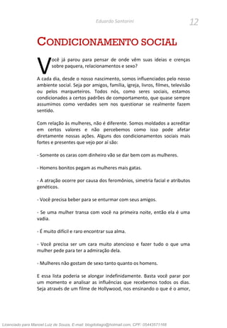 12Eduardo Santorini
CONDICIONAMENTO SOCIAL
ocê já parou para pensar de onde vêm suas ideias e crenças
sobre paquera, relacionamentos e sexo?
A cada dia, desde o nosso nascimento, somos influenciados pelo nosso
ambiente social. Seja por amigos, família, igreja, livros, filmes, televisão
ou pelos marqueteiros. Todos nós, como seres sociais, estamos
condicionados a certos padrões de comportamento, que quase sempre
assumimos como verdades sem nos questionar se realmente fazem
sentido.
Com relação às mulheres, não é diferente. Somos moldados a acreditar
em certos valores e não percebemos como isso pode afetar
diretamente nossas ações. Alguns dos condicionamentos sociais mais
fortes e presentes que vejo por aí são:
- Somente os caras com dinheiro vão se dar bem com as mulheres.
- Homens bonitos pegam as mulheres mais gatas.
- A atração ocorre por causa dos feromônios, simetria facial e atributos
genéticos.
- Você precisa beber para se enturmar com seus amigos.
- Se uma mulher transa com você na primeira noite, então ela é uma
vadia.
- É muito difícil e raro encontrar sua alma.
- Você precisa ser um cara muito atencioso e fazer tudo o que uma
mulher pede para ter a admiração dela.
- Mulheres não gostam de sexo tanto quanto os homens.
E essa lista poderia se alongar indefinidamente. Basta você parar por
um momento e analisar as influências que recebemos todos os dias.
Seja através de um filme de Hollywood, nos ensinando o que é o amor,
V
Licenciado para Manoel Luiz de Souza, E-mail: blogdotiago@hotmail.com, CPF: 05443571168
 