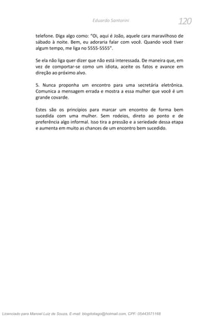 120Eduardo Santorini
telefone. Diga algo como: “Oi, aqui é João, aquele cara maravilhoso de
sábado à noite. Bem, eu adoraria falar com você. Quando você tiver
algum tempo, me liga no 5555-5555”.
Se ela não liga quer dizer que não está interessada. De maneira que, em
vez de comportar-se como um idiota, aceite os fatos e avance em
direção ao próximo alvo.
5. Nunca proponha um encontro para uma secretária eletrônica.
Comunica a mensagem errada e mostra a essa mulher que você é um
grande covarde.
Estes são os princípios para marcar um encontro de forma bem
sucedida com uma mulher. Sem rodeios, direto ao ponto e de
preferência algo informal. Isso tira a pressão e a seriedade dessa etapa
e aumenta em muito as chances de um encontro bem sucedido.
Licenciado para Manoel Luiz de Souza, E-mail: blogdotiago@hotmail.com, CPF: 05443571168
 