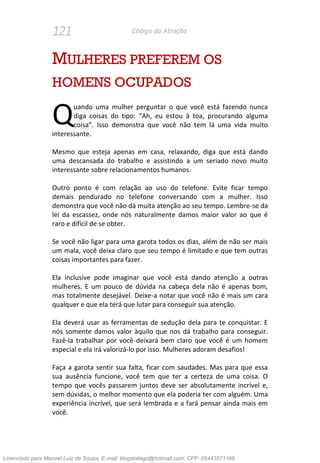 121 Código da Atração
MULHERES PREFEREM OS
HOMENS OCUPADOS
uando uma mulher perguntar o que você está fazendo nunca
diga coisas do tipo: “Ah, eu estou à toa, procurando alguma
coisa”. Isso demonstra que você não tem lá uma vida muito
interessante.
Mesmo que esteja apenas em casa, relaxando, diga que está dando
uma descansada do trabalho e assistindo a um seriado novo muito
interessante sobre relacionamentos humanos.
Outro ponto é com relação ao uso do telefone. Evite ficar tempo
demais pendurado no telefone conversando com a mulher. Isso
demonstra que você não dá muita atenção ao seu tempo. Lembre-se da
lei da escassez, onde nós naturalmente damos maior valor ao que é
raro e difícil de se obter.
Se você não ligar para uma garota todos os dias, além de não ser mais
um mala, você deixa claro que seu tempo é limitado e que tem outras
coisas importantes para fazer.
Ela inclusive pode imaginar que você está dando atenção a outras
mulheres. E um pouco de dúvida na cabeça dela não é apenas bom,
mas totalmente desejável. Deixe-a notar que você não é mais um cara
qualquer e que ela terá que lutar para conseguir sua atenção.
Ela deverá usar as ferramentas de sedução dela para te conquistar. E
nós somente damos valor àquilo que nos dá trabalho para conseguir.
Fazê-la trabalhar por você deixará bem claro que você é um homem
especial e ela irá valorizá-lo por isso. Mulheres adoram desafios!
Faça a garota sentir sua falta, ficar com saudades. Mas para que essa
sua ausência funcione, você tem que ter a certeza de uma coisa. O
tempo que vocês passarem juntos deve ser absolutamente incrível e,
sem dúvidas, o melhor momento que ela poderia ter com alguém. Uma
experiência incrível, que será lembrada e a fará pensar ainda mais em
você.
Q
Licenciado para Manoel Luiz de Souza, E-mail: blogdotiago@hotmail.com, CPF: 05443571168
 