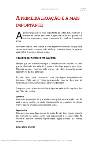122Eduardo Santorini
A PRIMEIRA LIGAÇÃO É A MAIS
IMPORTANTE
primeira ligação é a mais importante de todas. Sim, você tem o
número do celular dela, mas o jogo ainda não está ganho. Ela
ainda tem que querer te ver novamente. E o telefone é sua única
arma.
Você tem apenas uma chance e tudo depende da impressão que você
causar na primeira conversa pelo telefone. Uma boa forma de garantir
essa vitória é seguir as dicas a seguir.
A técnica dos homens bem-sucedidos
Sempre que um homem consegue o telefone de uma mulher, há uma
grande discussão em relação a quanto ele deve esperar para ligar.
Algumas pessoas esperam pelo menos três dias, enquanto outras
esperam até 10 dias para ligar.
Eu, por outro lado, recomendo uma abordagem completamente
diferente. Pode parecer meio desesperado, mas eu digo que se
funciona para mim, vai funcionar para você também.
O segredo para cativar uma mulher é ligar para ela no dia seguinte. Por
quê? Por três razões:
Química
Você quer ter certeza de que ainda existe química entre vocês dois. Se
você esperar muito, ela pode simplesmente se esquecer ou deixar
morrer aquela empolgação do contato inicial.
Expectativa
Ela espera que você ligue dentro do prazo de três dias, como a maioria
dos homens faz. Ainda assim, seja espontâneo e a surpreenda. As
mulheres adoram homens espontâneos. Ligue quando ela menos
esperar.
Siga o plano original
A
Licenciado para Manoel Luiz de Souza, E-mail: blogdotiago@hotmail.com, CPF: 05443571168
 