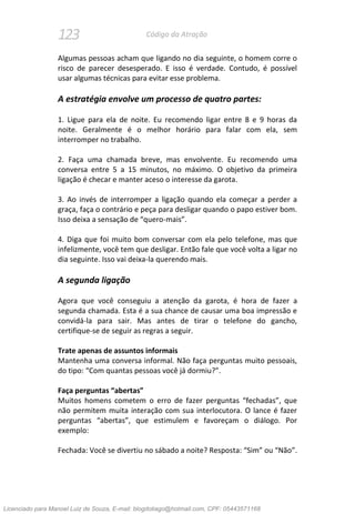 123 Código da Atração
Algumas pessoas acham que ligando no dia seguinte, o homem corre o
risco de parecer desesperado. E isso é verdade. Contudo, é possível
usar algumas técnicas para evitar esse problema.
A estratégia envolve um processo de quatro partes:
1. Ligue para ela de noite. Eu recomendo ligar entre 8 e 9 horas da
noite. Geralmente é o melhor horário para falar com ela, sem
interromper no trabalho.
2. Faça uma chamada breve, mas envolvente. Eu recomendo uma
conversa entre 5 a 15 minutos, no máximo. O objetivo da primeira
ligação é checar e manter aceso o interesse da garota.
3. Ao invés de interromper a ligação quando ela começar a perder a
graça, faça o contrário e peça para desligar quando o papo estiver bom.
Isso deixa a sensação de “quero-mais”.
4. Diga que foi muito bom conversar com ela pelo telefone, mas que
infelizmente, você tem que desligar. Então fale que você volta a ligar no
dia seguinte. Isso vai deixa-la querendo mais.
A segunda ligação
Agora que você conseguiu a atenção da garota, é hora de fazer a
segunda chamada. Esta é a sua chance de causar uma boa impressão e
convidá-la para sair. Mas antes de tirar o telefone do gancho,
certifique-se de seguir as regras a seguir.
Trate apenas de assuntos informais
Mantenha uma conversa informal. Não faça perguntas muito pessoais,
do tipo: “Com quantas pessoas você já dormiu?”.
Faça perguntas “abertas”
Muitos homens cometem o erro de fazer perguntas “fechadas”, que
não permitem muita interação com sua interlocutora. O lance é fazer
perguntas “abertas”, que estimulem e favoreçam o diálogo. Por
exemplo:
Fechada: Você se divertiu no sábado a noite? Resposta: “Sim” ou “Não”.
Licenciado para Manoel Luiz de Souza, E-mail: blogdotiago@hotmail.com, CPF: 05443571168
 