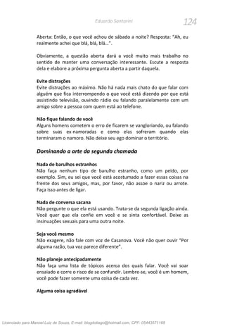124Eduardo Santorini
Aberta: Então, o que você achou de sábado a noite? Resposta: “Ah, eu
realmente achei que blá, blá, blá…”.
Obviamente, a questão aberta dará a você muito mais trabalho no
sentido de manter uma conversação interessante. Escute a resposta
dela e elabore a próxima pergunta aberta a partir daquela.
Evite distrações
Evite distrações ao máximo. Não há nada mais chato do que falar com
alguém que fica interrompendo o que você está dizendo por que está
assistindo televisão, ouvindo rádio ou falando paralelamente com um
amigo sobre a pessoa com quem está ao telefone.
Não fique falando de você
Alguns homens cometem o erro de ficarem se vangloriando, ou falando
sobre suas ex-namoradas e como elas sofreram quando elas
terminaram o namoro. Não deixe seu ego dominar o território.
Dominando a arte da segunda chamada
Nada de barulhos estranhos
Não faça nenhum tipo de barulho estranho, como um peido, por
exemplo. Sim, eu sei que você está acostumado a fazer essas coisas na
frente dos seus amigos, mas, por favor, não assoe o nariz ou arrote.
Faça isso antes de ligar.
Nada de conversa sacana
Não pergunte o que ela está usando. Trata-se da segunda ligação ainda.
Você quer que ela confie em você e se sinta confortável. Deixe as
insinuações sexuais para uma outra noite.
Seja você mesmo
Não exagere, não fale com voz de Casanova. Você não quer ouvir “Por
alguma razão, tua voz parece diferente”.
Não planeje antecipadamente
Não faça uma lista de tópicos acerca dos quais falar. Você vai soar
ensaiado e corre o risco de se confundir. Lembre-se, você é um homem,
você pode fazer somente uma coisa de cada vez.
Alguma coisa agradável
Licenciado para Manoel Luiz de Souza, E-mail: blogdotiago@hotmail.com, CPF: 05443571168
 
