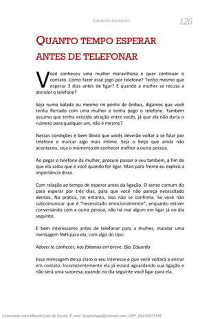 126Eduardo Santorini
QUANTO TEMPO ESPERAR
ANTES DE TELEFONAR
ocê conheceu uma mulher maravilhosa e quer continuar o
contato. Como fazer esse jogo por telefone? Tenho mesmo que
esperar 3 dias antes de ligar? E quando a mulher se recusa a
atender o telefone?
Seja numa balada ou mesmo no ponto de ônibus, digamos que você
tenha flertado com uma mulher e tenha pego o telefone. Também
assumo que tenha existido atração entre vocês, já que ela não daria o
número para qualquer um, não é mesmo?
Nessas condições é bem óbvio que vocês deverão voltar a se falar por
telefone e marcar algo mais íntimo. Seja o beijo que ainda não
aconteceu, seja o momento de conhecer melhor a outra pessoa.
Ao pegar o telefone da mulher, procure passar o seu também, a fim de
que ela saiba que é você quando for ligar. Mais para frente eu explico a
importância disso.
Com relação ao tempo de esperar antes da ligação. O senso comum diz
para esperar por três dias, para que você não pareça necessitado
demais. Na prática, no entanto, isso não se confirma. Se você não
subcomunicar que é “necessitado emocionalmente”, enquanto estiver
conversando com a outra pessoa, não há mal algum em ligar já no dia
seguinte.
É bem interessante antes de telefonar para a mulher, mandar uma
mensagem SMS para ela, com algo do tipo:
Adorei te conhecer, nos falamos em breve. Bjo, Eduardo
Essa mensagem deixa claro o seu interesse e que você voltará a entrar
em contato. Inconscientemente ela já estará aguardando sua ligação e
não será uma surpresa, quando no dia seguinte você ligar para ela.
V
Licenciado para Manoel Luiz de Souza, E-mail: blogdotiago@hotmail.com, CPF: 05443571168
 