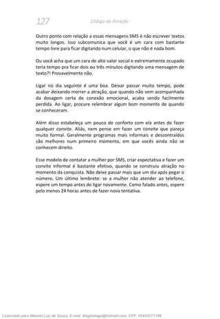 127 Código da Atração
Outro ponto com relação a essas mensagens SMS é não escrever textos
muito longos. Isso subcomunica que você é um cara com bastante
tempo livre para ficar digitando num celular, o que não é nada bom.
Ou você acha que um cara de alto valor social e extremamente ocupado
teria tempo pra ficar dois ou três minutos digitando uma mensagem de
texto?! Provavelmente não.
Ligar no dia seguinte é uma boa. Deixar passar muito tempo, pode
acabar deixando morrer a atração, que quando não vem acompanhada
da dosagem certa de conexão emocional, acaba sendo facilmente
perdida. Ao ligar, procure relembrar algum bom momento de quando
se conheceram.
Além disso estabeleça um pouco de conforto com ela antes de fazer
qualquer convite. Aliás, nem pense em fazer um convite que pareça
muito formal. Geralmente programas mais informais e descontraídos
são melhores num primeiro momento, em que vocês ainda não se
conhecem direito.
Esse modelo de contatar a mulher por SMS, criar expectativa e fazer um
convite informal é bastante efetivo, quando se construiu atração no
momento da conquista. Não deixe passar mais que um dia após pegar o
número. Um último lembrete: se a mulher não atender ao telefone,
espere um tempo antes de ligar novamente. Como falado antes, espere
pelo menos 24 horas antes de fazer nova tentativa.
Licenciado para Manoel Luiz de Souza, E-mail: blogdotiago@hotmail.com, CPF: 05443571168
 