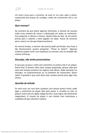 129 Código da Atração
um outro rumo para a conversa. Se você vir um cara, após o jantar,
reclamando dos preços do cardápio, então ele certamente não é um
player.
Quer transar?
Ao contrário do que dizem algumas feministas, o homem de sucesso
exibe certa amostra de classe e sofisticação em todos os momentos.
Essa pergunta é ridícula e imatura. Mostra falta de tato. Se ela estiver
pronta para ir adiante, o bom jogador vai saber. Passar da conversa
para o sexo é um ato que dispensa palavras.
Ao mesmo tempo, o homem não precisa pedir permissão. Essa frase é
tão desnecessária quanto perguntar, “Posso te beijar?”. Algumas
mulheres podem achar isso respeitoso ou sensível, mas na verdade não
mostra confiança.
Desculpe, não tenho preservativos
O cara que sai para a noite sem camisinha na carteira não é um player.
Ponto final. O homem deve estar sempre preparado, porque sabe que
sexo nem sempre acontece nos lugares mais óbvios. Pode acontecer no
elevador, no estacionamento ou no banheiro do restaurante. Quem
sabe? A questão é que você deve estar sempre pronto para algo mais
íntimo.
Questão de atitude
Se você ouvir um cara dizer qualquer uma dessas quatro frases, pode
jogar a carteirinha de player dele pela janela. E, acredite ou não, os
players vivem sob um rígido código de ética. Suas regras são totalmente
inegociáveis. O mundo do player é sem dúvida mais meticuloso e
cuidadoso do que vibrante e caótico.
Licenciado para Manoel Luiz de Souza, E-mail: blogdotiago@hotmail.com, CPF: 05443571168
 