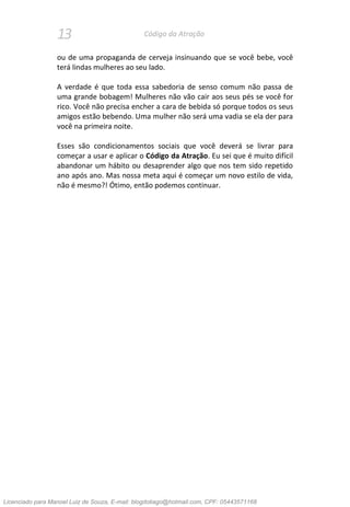 13 Código da Atração
ou de uma propaganda de cerveja insinuando que se você bebe, você
terá lindas mulheres ao seu lado.
A verdade é que toda essa sabedoria de senso comum não passa de
uma grande bobagem! Mulheres não vão cair aos seus pés se você for
rico. Você não precisa encher a cara de bebida só porque todos os seus
amigos estão bebendo. Uma mulher não será uma vadia se ela der para
você na primeira noite.
Esses são condicionamentos sociais que você deverá se livrar para
começar a usar e aplicar o Código da Atração. Eu sei que é muito difícil
abandonar um hábito ou desaprender algo que nos tem sido repetido
ano após ano. Mas nossa meta aqui é começar um novo estilo de vida,
não é mesmo?! Ótimo, então podemos continuar.
Licenciado para Manoel Luiz de Souza, E-mail: blogdotiago@hotmail.com, CPF: 05443571168
 